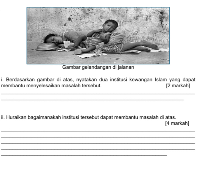 Gambar gelandangan di jalanan 
i. Berdasarkan gambar di atas, nyatakan dua institusi kewangan Islam yang dapat 
membantu menyelesaikan masalah tersebut. [2 markah] 
_ 
_ 
ii. Huraikan bagaimanakah institusi tersebut dapat membantu masalah di atas. 
[4 markah] 
_ 
_ 
_ 
_ 
_