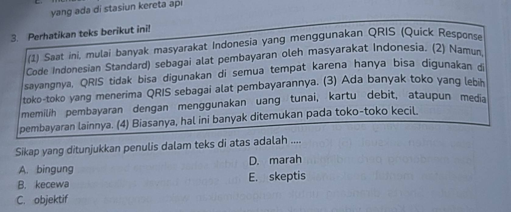 yang ada di stasiun kereta api
3. Perhatikan teks berikut ini!
(1) Saat ini, mulai banyak masyarakat Indonesia yang menggunakan QRIS (Quick Response
Code Indonesian Standard) sebagai alat pembayaran oleh masyarakat Indonesia. (2) Namun,
sayangnya, QRIS tidak bisa digunakan di semua tempat karena hanya bisa digunakan di
toko-toko yang menerima QRIS sebagai alat pembayarannya. (3) Ada banyak toko yang lebih
memilih pembayaran dengan menggunakan uang tunai, kartu debit, ataupun media
pembayaran lainnya. (4) Biasanya, hal ini banyak ditemukan pada toko-toko kecil.
Sikap yang ditunjukkan penulis dalam teks di atas adalah ....
A. bingung D. marah
B. kecewa E. skeptis
C. objektif