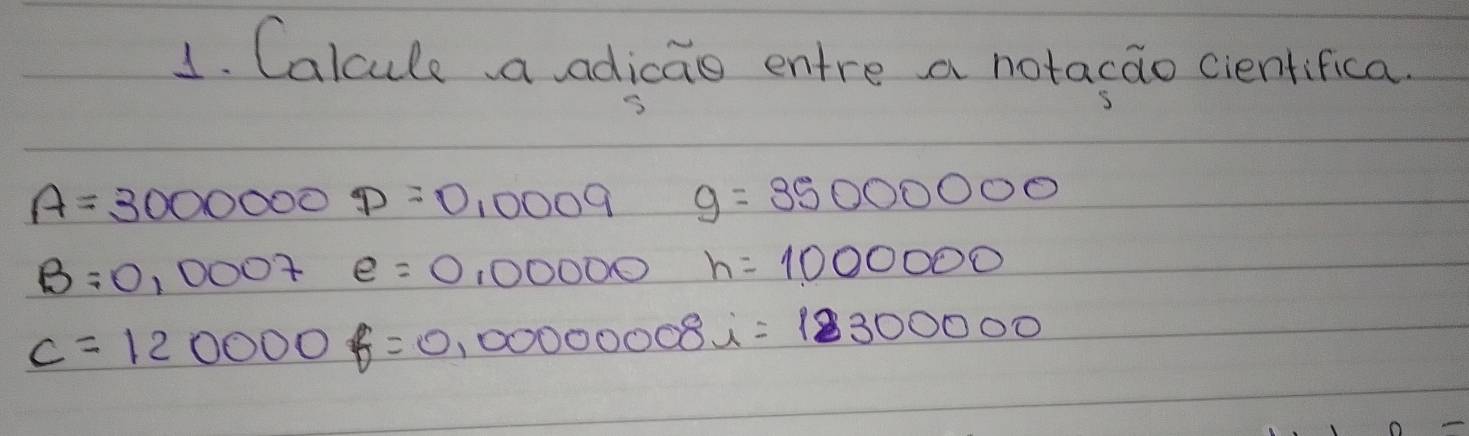 Calcule a adicao entre a notacao cientifica.
A=30000000=0,0009 g=35000000
B=0,0007 e=0,00000 h=1000000
c=120000f=0,000000008i=1300000