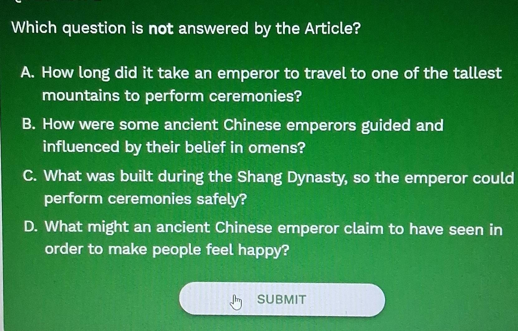 Which question is not answered by the Article?
A. How long did it take an emperor to travel to one of the tallest
mountains to perform ceremonies?
B. How were some ancient Chinese emperors guided and
influenced by their belief in omens?
C. What was built during the Shang Dynasty, so the emperor could
perform ceremonies safely?
D. What might an ancient Chinese emperor claim to have seen in
order to make people feel happy?
SUBMIT