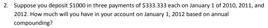 Suppose you deposit $1000 in three payments of $333.333 each on January 1 of 2010, 2011, and
2012. How much will you have in your account on January 1, 2012 based on annual 
compounding?