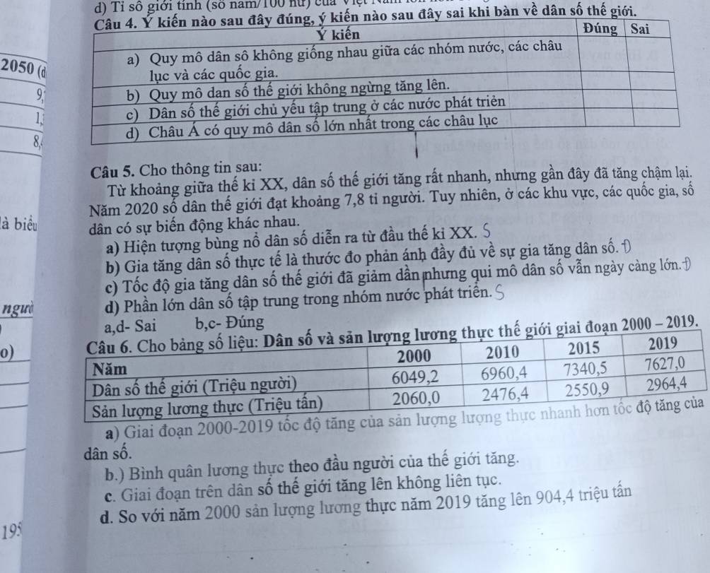 d) Tỉ số giới tỉnh (số nam/ 100 nữ) của việt
đây sai khi bàn về dân số thế giới.
2050 (
9,
1
8.
Câu 5. Cho thông tin sau:
Từ khoảng giữa thế ki XX, dân số thế giới tăng rất nhanh, nhưng gần đây đã tăng chậm lại.
Năm 2020 số dân thế giới đạt khoảng 7, 8 tỉ người. Tuy nhiên, ở các khu vực, các quốc gia, số
là biểu dân có sự biến động khác nhau.
a) Hiện tượng bùng nổ dân số diễn ra từ đầu thế ki XX. S
b) Gia tăng dân số thực tế là thước đo phản ánh đầy đủ về sự gia tăng dân số. Đ
c) Tốc độ gia tăng dân số thế giới đã giảm dần nhưng qui mô dân số vẫn ngày càng lớn. Đ
ngưà d) Phần lớn dân số tập trung trong nhóm nước phát triển.
a,d- Sai b,c- Đúng
0)giai đoạn 2000 - 2019.
a) Giai đoạn 2000-2019 tốc độ tăng của sản
dân số.
b.) Bình quân lương thực theo đầu người của thế giới tăng.
c. Giai đoạn trên dân số thế giới tăng lên không liên tục.
d. So với năm 2000 sản lượng lương thực năm 2019 tăng lên 904, 4 triệu tấn
195