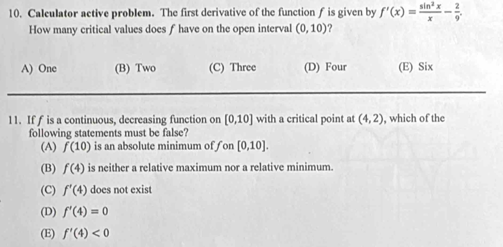 Calculator active problem. The first derivative of the function f is given by f'(x)= sin^2x/x - 2/9 . 
How many critical values does f have on the open interval (0,10) ?
A) One (B) Two (C) Three (D) Four (E) Six
11. If f is a continuous, decreasing function on [0,10] with a critical point at (4,2) , which of the
following statements must be false?
(A) f(10) is an absolute minimum of fon [0,10].
(B) f(4) is neither a relative maximum nor a relative minimum.
(C) f'(4) does not exist
(D) f'(4)=0
(E) f'(4)<0</tex>