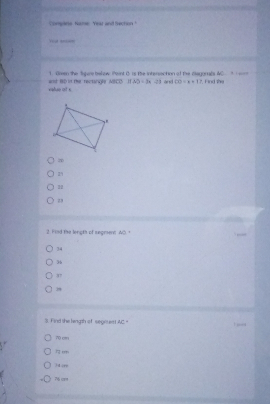 Complete Name: Year and Sechon "
Yout anowe
1. Given the figure below: Point O is the intersection of the diagonals. AC * ,
and BD in the rectangle ABCD if AO=3x-23 and CO=x+17. Find the
value of x
20
21
32
23
2. Find the length of segment AO. "
34
36
37
39
3. Find the length of segment 4c. 1 point
70 cm
72 cm
74 cm
76 cm