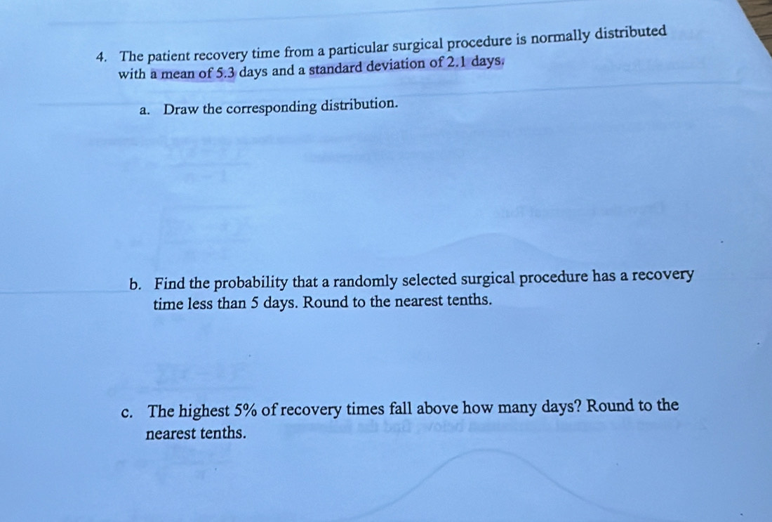 The patient recovery time from a particular surgical procedure is normally distributed 
with a mean of 5.3 days and a standard deviation of 2.1 days. 
a. Draw the corresponding distribution. 
b. Find the probability that a randomly selected surgical procedure has a recovery 
time less than 5 days. Round to the nearest tenths. 
c. The highest 5% of recovery times fall above how many days? Round to the 
nearest tenths.