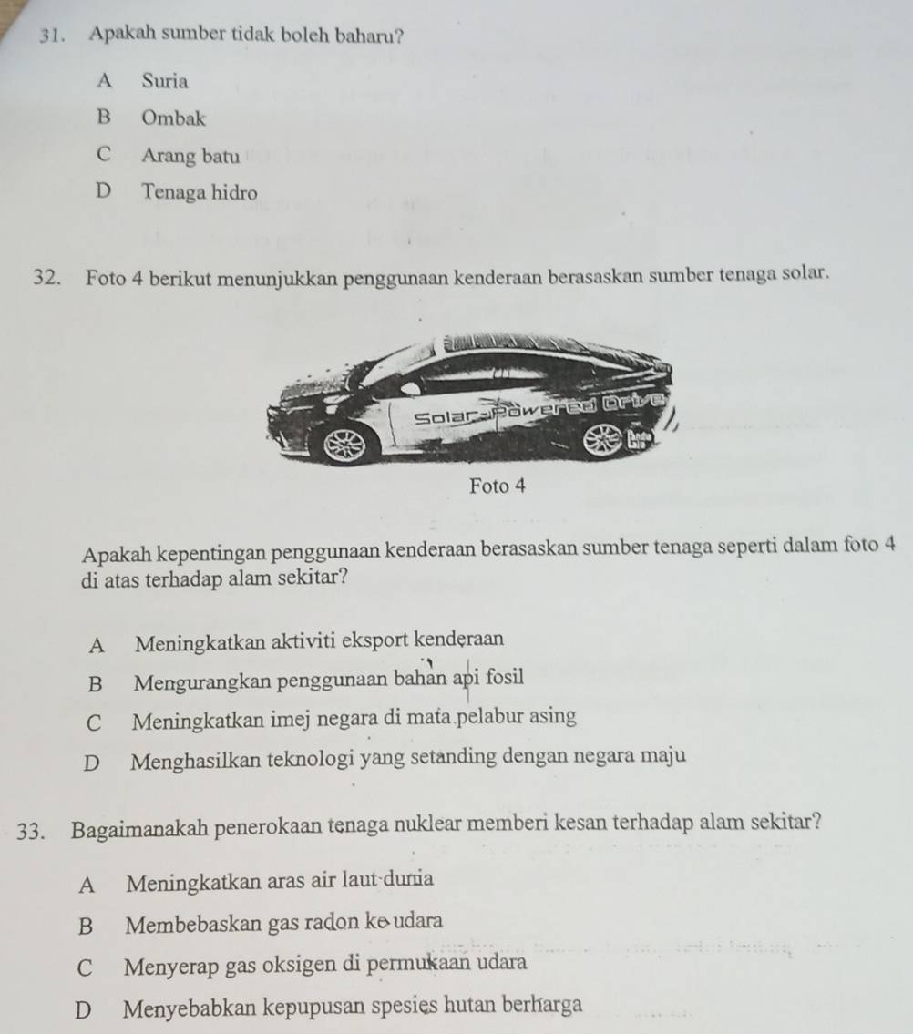 Apakah sumber tidak boleh baharu?
A Suria
B Ombak
C Arang batu
D Tenaga hidro
32. Foto 4 berikut menunjukkan penggunaan kenderaan berasaskan sumber tenaga solar.
Foto 4
Apakah kepentingan penggunaan kenderaan berasaskan sumber tenaga seperti dalam foto 4
di atas terhadap alam sekitar?
A Meningkatkan aktiviti eksport kendęraan
B Mengurangkan penggunaan bahan api fosil
C Meningkatkan imej negara di mata pelabur asing
D Menghasilkan teknologi yang setanding dengan negara maju
33. Bagaimanakah penerokaan tenaga nuklear memberi kesan terhadap alam sekitar?
A Meningkatkan aras air laut-dunia
B Membebaskan gas radon ke udara
C Menyerap gas oksigen di permukaan udara
D Menyebabkan kepupusan spesies hutan berharga