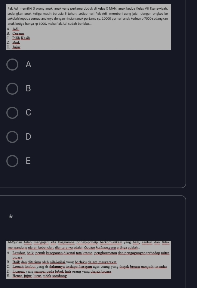Pak Adi memiliki 3 orang anak, anak yang pertama duduk di kelas X MAN, anak kedua Kelas VII Tsanawiyah,
sedangkan anak ketiga masih berusia 5 tahun, setiap hari Pak Adi memberi uang jaian dengan ongkos ke
sekolah kepada semua anaknya dengan rincian anak pertama rp. 10000 perhari anak kedua rp 7000 sedangkan
anak ketiga hanya rp 3000, maka Pak Adi sudah berlaku...
A. Adil
B. Curang
C. Pilih Kasih
D. Baik
E. Jujur
A
B
C
D
E
*
Al-Qur'an telah mengajari kita bagaimana prinsip-prinsip berkomunikasi yang baik, santun dan tidak
mengandụng ujaran kebencian, diantaranya adalah Qouløn korĭmøn,yang artinya adalah...
A. Lembut, baik, penuh kesopanan disertai tata krama, penghormatan dan pengagungan terhadap mitra
bicara
B. Baik dan diterima oleh nilai-nilai yang berlaku dalam masyarakat
C. Lemah lembut yang di dalamnya terdapat harapan agar orang yang diajak bicara menjadi tersadar
D. Ucapan yang sampai pada lubuk hati orang yang diajak bicara
E. Benar. jujur, lurus. tidak sombong