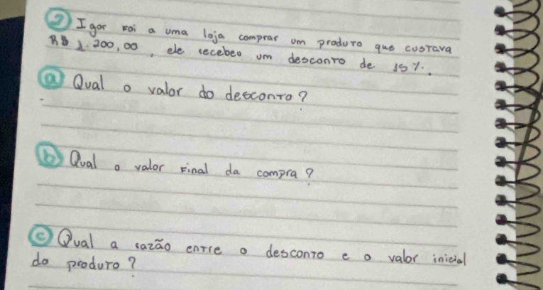 gor roi a uma loja comprar um produre que cusrava
2 200, 00, ele secebed um desconro de 151. . 
@ Qual o valor do desconro? 
( Qual o valor sinal da compra? 
②Qual a sazao enrce o desconro e o valor inicial 
do produre?