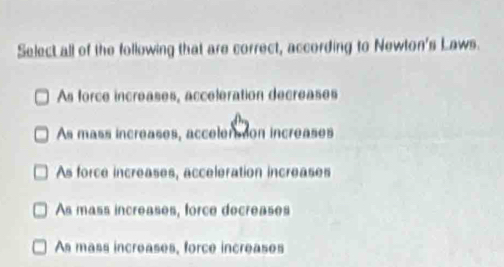 Select all of the following that are correct, according to Newton's Laws.
As force increases, acceleration decreases
As mass increases, accelersion increases
As force increases, acceleration increases
As mass increases, force decreases
As mass increases, force increases