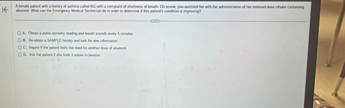 A female patient with a history of asthma called 911 with a complaint of shortness of breath. On scene, you assisted her with the administration of her metered-dose inhaler containing
albuterol. What can the Emergency Medical Technician do in order to determine if this patient's condition is improving?
A. Obtain a pulse oximetry reading and breath sounds every 5 minutes
B. Re-obtain a SAMPLE history and look for new information
C. Inquire if the patient feels the need for another dose of albuterol
D. Ask the patient if she finds it easier to breathe