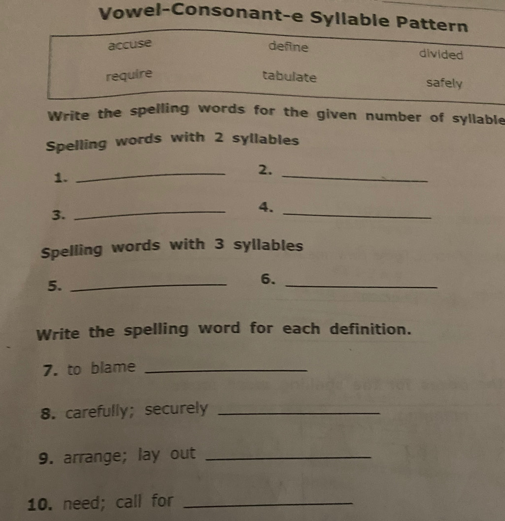 Vowel-Consonant-e Syllable Pattern 
accuse define divided 
require tabulate safely 
Write the spelling words for the given number of syllable 
Spelling words with 2 syllables 
1. 
_ 
2._ 
3. 
_ 
4. 
_ 
Spelling words with 3 syllables 
5._ 
6._ 
Write the spelling word for each definition. 
7. to blame_ 
8. carefully; securely_ 
9. arrange; lay out_ 
10. need; call for_