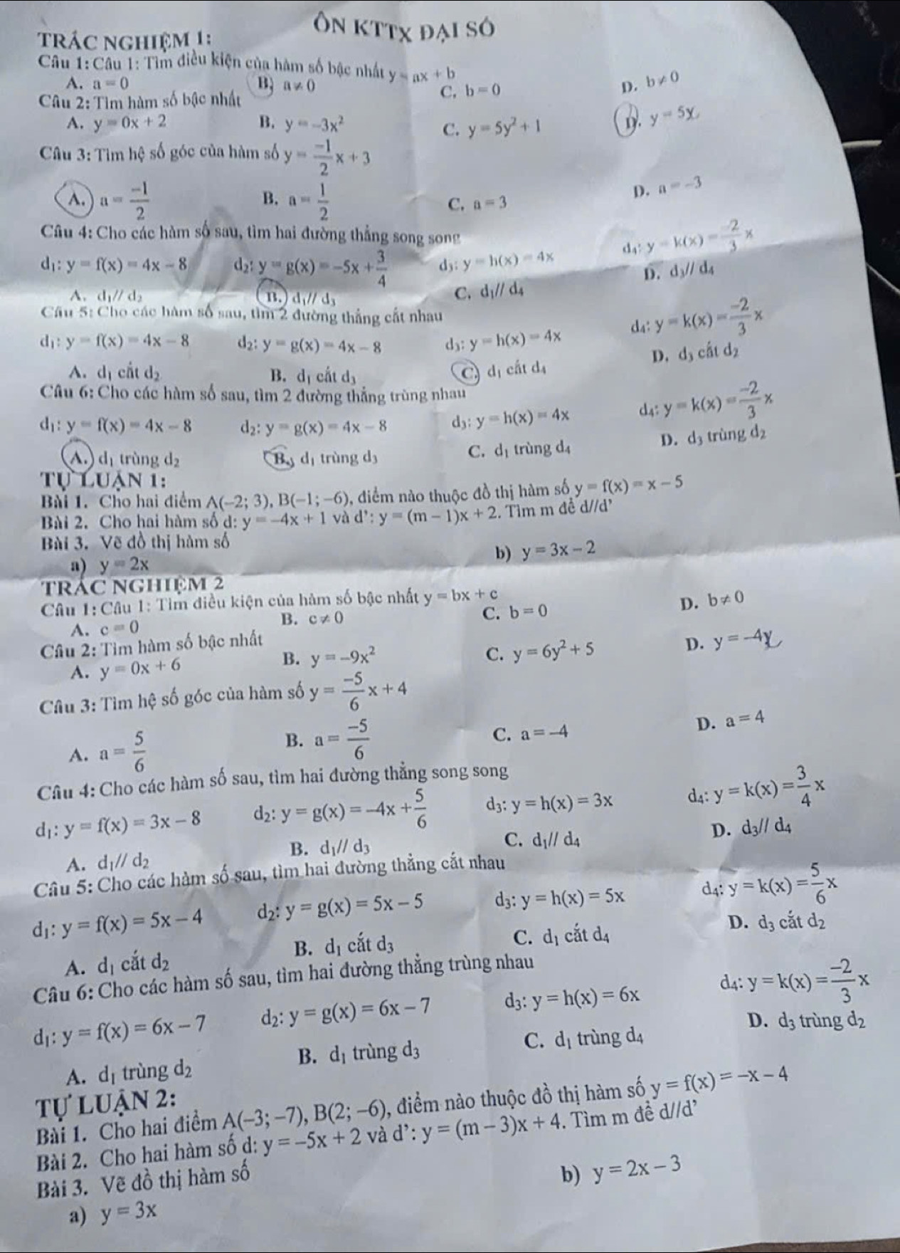 trác nghiệm 1 :
Ôn kttx đại số
Câu 1:Câu 1: Tìm điều kiện của hàm số bậc nhất y=ax+b
A. a=0 B, a!= 0 D. b!= 0
Câu 2: Tìm hàm số bậc nhất C, b=0
A. y=0x+2 B. y=-3x^2 y=5y^2+1
C.
1. y=5x
* Câu 3: Tìm hệ số góc của hàm số y= (-1)/2 x+3
B.
D. a=-3
A. a= (-1)/2  a= 1/2  a=3
C.
Câu 4: Cho các hàm số sau, tìm hai đường thẳng song song
d4 y=k(x)= (-2)/3 x
d_1:y=f(x)=4x-8 d2: y=g(x)=-5x+ 3/4  dy: y=h(x)=4x
D. d_3//d_4
A. d_1parallel d_2 B. d_1parallel d_3
C. d_1//d_4
Cầu 5: Cho các hàm số sau, tìm 2 đường thắng cất nhau
d_1:y=f(x)=4x-8 d y=g(x)=4x-8 d₃: y=h(x)=4x d4: y=k(x)= (-2)/3 x
D. d_3chat atd_2
A. d_1 cất d_2 B. d_1chat atd_3
a d_1chtd_4
Câu 6: Cho các hàm số sau, tìm 2 đường thẳng trùng nhau
d_1:y=f(x)=4x-8 d_2: y=g(x)=4x-8 d3: y=h(x)=4x d4: y=k(x)= (-2)/3 x
C. d_1
A. d_1 trùng d_2 By dị trùng d3 trùng d_4
D. d_3triir d_2
Tự Luận 1:
Bài 1. Cho hai điểm A(-2;3),B(-1;-6) , điểm nào thuộc đồ thị hàm số y=f(x)=x-5
Bài 2. Cho hai hàm số d: y=-4x+1 và d':y=(m-1)x+2. Tim m đề d//d'
Bài 3. Vẽ đồ thị hàm số
b) y=3x-2
a) y=2x
trác nghiệm 2
Câu 1: Câu 1: Tìm điều kiện của hàm số bậc nhất y=bx+c b!= 0
B. c!= 0 C. b=0
D.
A. c=0
Câu 2: Tìm hàm số bậc nhất D. y=-4y
B. y=-9x^2 C. y=6y^2+5
A. y=0x+6
Câu 3: Tìm hệ số góc của hàm số y= (-5)/6 x+4
A. a= 5/6  B. a= (-5)/6 
C. a=-4
D. a=4
Câu 4: Cho các hàm số sau, tìm hai đường thẳng song song
d_1:y=f(x)=3x-8 d_2:y=g(x)=-4x+ 5/6  d3: y=h(x)=3x d4: y=k(x)= 3/4 x
D.
A. d_1parallel d_2 C. d_1//d_4 d_3//d_4
B. d_1//d_3
Câu 5: Cho các hàm số sau, tìm hai đường thẳng cắt nhau
d3: y=h(x)=5x d4: y=k(x)= 5/6 x
d_1:y=f(x)=5x-4 d_2:y=g(x)=5x-5
D. d_3
A. d_1 cắt d_2 B. d_1 cắt d_3
C. d_1cdot atd_4 cắt d_2
d4: y=k(x)= (-2)/3 x
Câu 6: Cho các hàm số sau, tìm hai đường thẳng trùng nhau
d: y=f(x)=6x-7 d2: y=g(x)=6x-7 d3: y=h(x)=6x
D. d_3 trùng d2
B. d_1 trungd_3
C.
A. dị trùng d_2 d_1 trùng d_4
Tự luận 2:
Bài 1. Cho hai điểm A(-3;-7),B(2;-6) 0, điểm nào thuộc đồ thị hàm số y=f(x)=-x-4
Bài 2. Cho hai hàm số d: y=-5x+2 và d':y=(m-3)x+4. Tìm m đề d//d'
Bài 3. Vẽ đồ thị hàm số
b) y=2x-3
a) y=3x