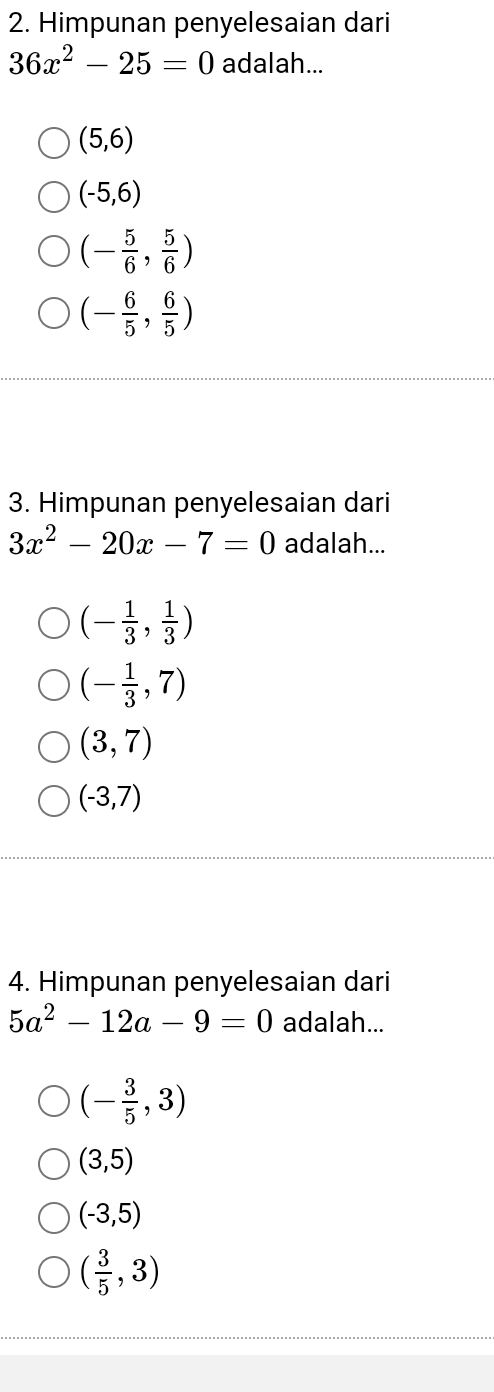 Himpunan penyelesaian dari
36x^2-25=0 adalah...
(5,6)
(-5,6)
(- 5/6 , 5/6 )
(- 6/5 , 6/5 )
3. Himpunan penyelesaian dari
3x^2-20x-7=0 adalah...
(- 1/3 , 1/3 )
(- 1/3 ,7)
(3,7)
(-3,7)
4. Himpunan penyelesaian dari
5a^2-12a-9=0 adalah...
(- 3/5 ,3)
(3,5)
(-3,5)
( 3/5 ,3)