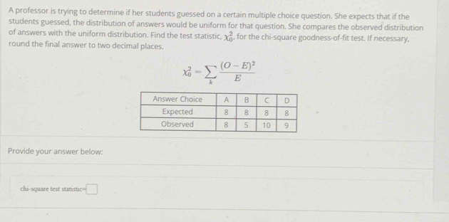 A professor is trying to determine if her students guessed on a certain multiple choice question. She expects that if the 
students guessed, the distribution of answers would be uniform for that question. She compares the observed distribution 
of answers with the uniform distribution. Find the test statistic, x_0^(2 , for the chi-square goodness-of-fit test. If necessary, 
round the final answer to two decimal places.
x_0^2=sumlimits _k)frac (O-E)^2E
Provide your answer below: 
chi-square test statistic c=□