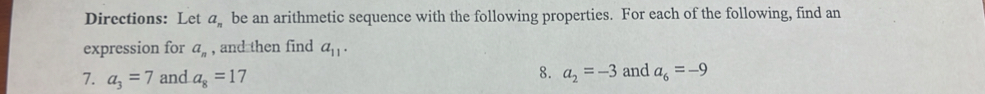 Directions: Let a_n be an arithmetic sequence with the following properties. For each of the following, find an 
expression for a_n , and then find a_11. 
8. 
7. a_3=7 and a_8=17 a_2=-3 and a_6=-9