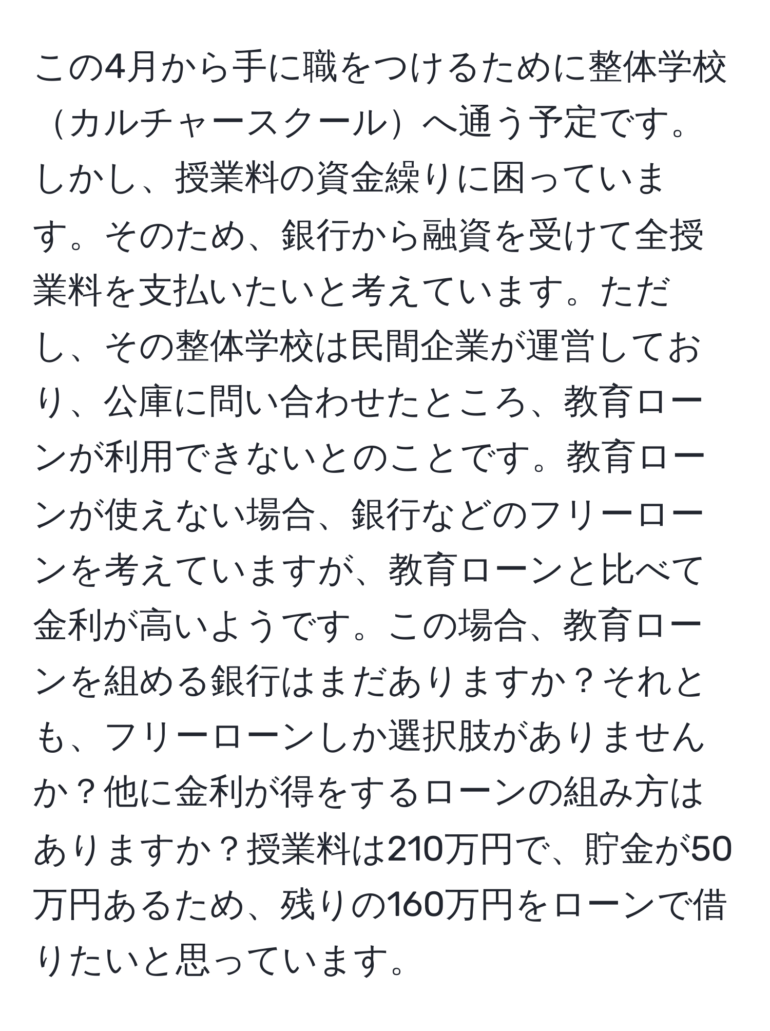 この4月から手に職をつけるために整体学校カルチャースクールへ通う予定です。しかし、授業料の資金繰りに困っています。そのため、銀行から融資を受けて全授業料を支払いたいと考えています。ただし、その整体学校は民間企業が運営しており、公庫に問い合わせたところ、教育ローンが利用できないとのことです。教育ローンが使えない場合、銀行などのフリーローンを考えていますが、教育ローンと比べて金利が高いようです。この場合、教育ローンを組める銀行はまだありますか？それとも、フリーローンしか選択肢がありませんか？他に金利が得をするローンの組み方はありますか？授業料は210万円で、貯金が50万円あるため、残りの160万円をローンで借りたいと思っています。