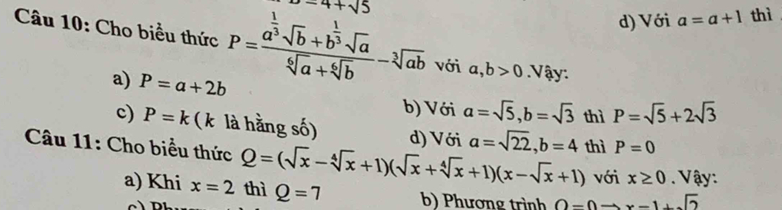 -4+sqrt(5)
d) Với a=a+1 thì
Câu 10: Cho biểu thức P=frac a^(frac 1)3sqrt(b)+b^(frac 1)3sqrt(a)sqrt[6](a)+sqrt[6](b)-sqrt[3](ab) với a, b>0 Vậy:
a) P=a+2b
b) Với a=sqrt(5), b=sqrt(3) thì P=sqrt(5)+2sqrt(3)
c) P=k (k là hằng số)
d) Với a=sqrt(22), b=4 thì P=0
Câu 11: Cho biểu thức Q=(sqrt(x)-sqrt[4](x)+1)(sqrt(x)+sqrt[4](x)+1)(x-sqrt(x)+1) với x≥ 0. Vậy:
a) Khi x=2 thì Q=7
b) Phương trình O=0to x-1+sqrt(2)