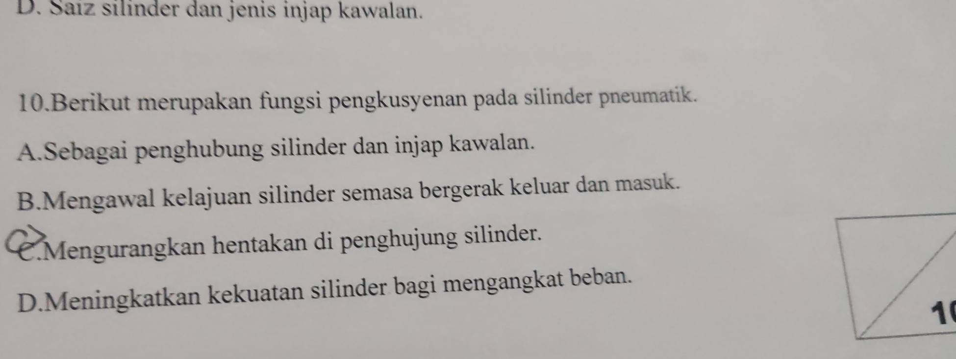 D. Saíz silinder dan jenis injap kawalan.
10.Berikut merupakan fungsi pengkusyenan pada silinder pneumatik.
A.Sebagai penghubung silinder dan injap kawalan.
B.Mengawal kelajuan silinder semasa bergerak keluar dan masuk.
C.Mengurangkan hentakan di penghujung silinder.
D.Meningkatkan kekuatan silinder bagi mengangkat beban.