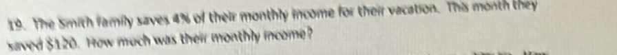 The Smith family saves 4% of their monthly income for their vacation. This month they 
saved $120. How much was their monthly income?