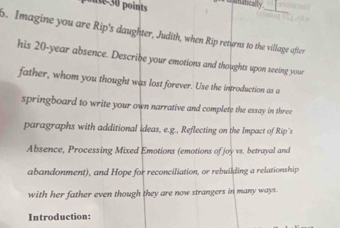 se 30 points 
uranatically. 
_ 
6. Imagine you are Rip's daughter, Judith, when Rip returns to the village after 
his 20-year absence. Describe your emotions and thoughts upon seeing your 
father, whom you thought was lost forever. Use the introduction as a 
springboard to write your own narrative and complete the essay in three 
paragraphs with additional ideas, e.g., Reflecting on the Impact of Rip’s 
Absence, Processing Mixed Emotions (emotions of joy vs. betrayal and 
abandonment), and Hope for reconciliation, or rebuilding a relationship 
with her father even though they are now strangers in many ways. 
Introduction: