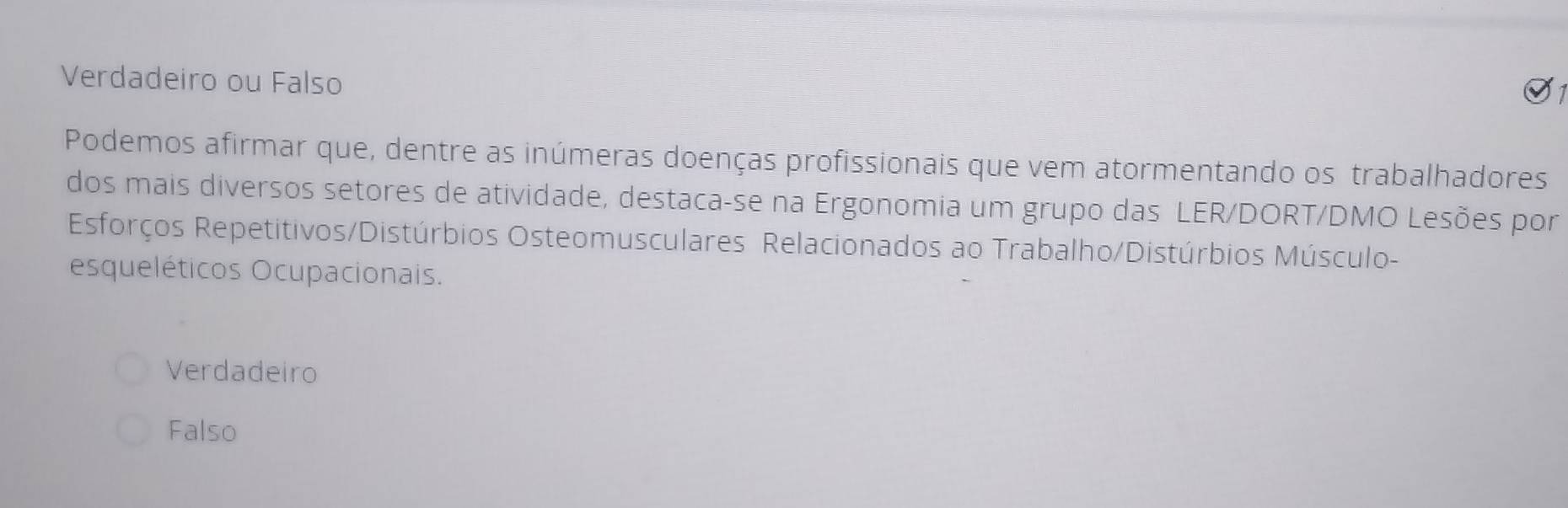 Verdadeiro ou Falso
Podemos afirmar que, dentre as inúmeras doenças profissionais que vem atormentando os trabalhadores
dos mais diversos setores de atividade, destaca-se na Ergonomia um grupo das LER/DORT/DMO Lesões por
Esforços Repetitivos/Distúrbios Osteomusculares Relacionados ao Trabalho/Distúrbios Músculo-
esqueléticos Ocupacionais.
Verdadeiro
Falso