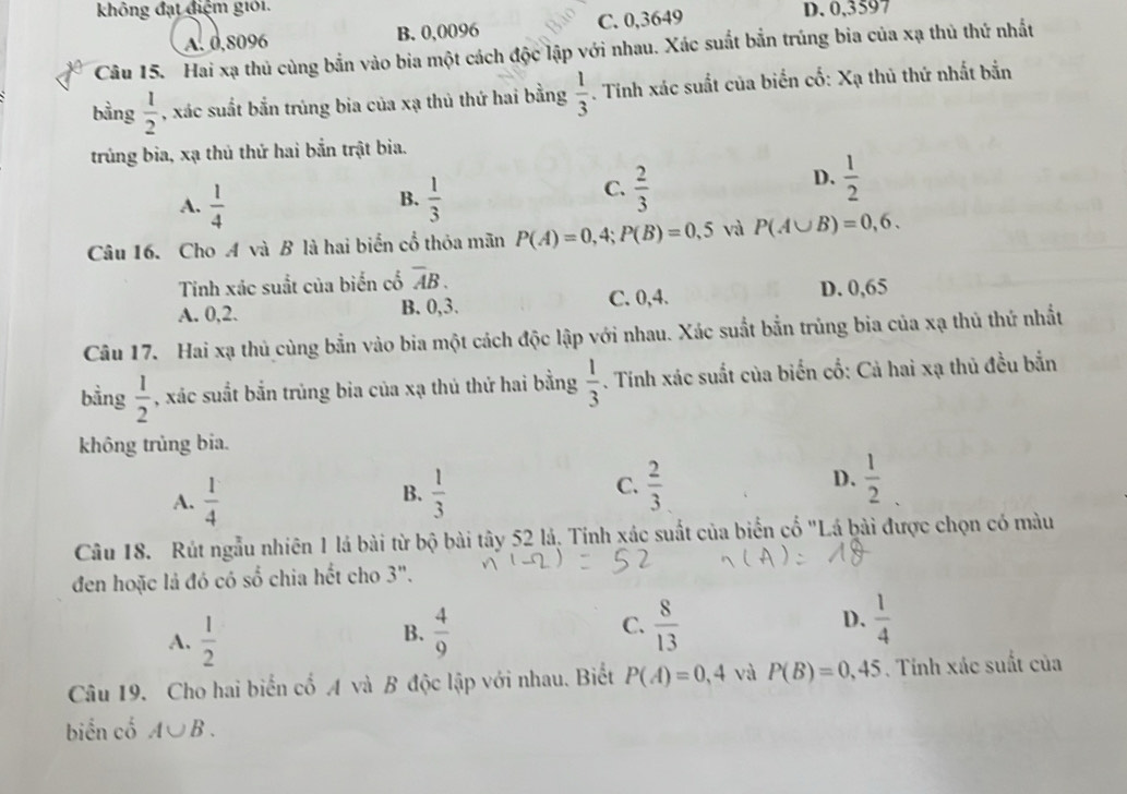 không đạt điệm giới. D. 0,3597
A. 0,8096 B. 0,0096 C. 0,3649
Câu 15. Hai xạ thủ cùng bắn vào bia một cách độc lập với nhau. Xác suất bắn trúng bia của xạ thủ thứ nhất
bằng  1/2  , xác suất bắn trúng bia của xạ thủ thứ hai bằng  1/3 . Tinh xác suất của biển cố: Xạ thủ thứ nhất bắn
trủng bia, xạ thủ thứ hai bắn trật bia.
A.  1/4   1/3 
D.
B.
C.  2/3   1/2 
Câu 16. Cho A và B là hai biển cổ thỏa mãn P(A)=0,4;P(B)=0,5 và P(A∪ B)=0,6.
Tinh xác suất của biến cổ overline AB.
A. 0,2. B. 0,3. C. 0,4. D. 0,65
Câu 17. Hai xạ thủ cùng bắn vào bia một cách độc lập với nhau. Xác suất bắn trủng bia của xạ thủ thứ nhất
bằng  1/2  , xác suất bắn trùng bia của xạ thủ thứ hai bằng  1/3 . Tính xác suất của biến cố: Cả hai xạ thủ đều bắn
không trùng bia.
C.
A.  1/4   1/3   2/3  D.  1/2 
B.
Câu 18. Rút ngẫu nhiên 1 lá bài từ bộ bài tây 52 lá, Tính xác suất của biển cố "Lá bài được chọn có màu
đen hoặc là đó có số chia hết cho 3".
A.  1/2   4/9  C.  8/13  D.  1/4 
B.
Câu 19. Cho hai biến cố A và B độc lập với nhau. Biết P(A)=0,4 và P(B)=0,45. Tính xác suất của
biển cổ A∪ B.