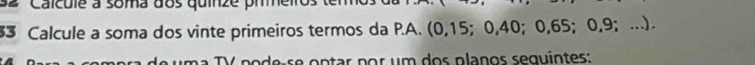 Caicule à soma dos quinze prme 
3 Calcule a soma dos vinte primeiros termos da P.A. (0, 15; 0, 40; 0, 65; 0, 9; ...) 
podeçse optar por um dos planos sequintes: