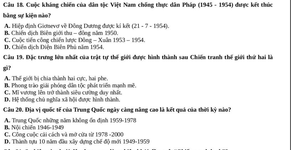 Cuộc kháng chiến của dân tộc Việt Nam chống thực dân Pháp (1945 - 1954) được kết thúc
bằng sự kiện nào?
A. Hiệp định Giơnevơ về Đông Dương được kí kết (21 - 7 - 1954).
B. Chiến dịch Biên giới thu - đông năm 1950.
C. Cuộc tiến công chiến lược Đông - Xuân 1953 - 1954.
D. Chiến dịch Điện Biên Phủ năm 1954.
Câu 19. Đặc trưng lớn nhất của trật tự thế giới được hình thành sau Chiến tranh thế giới thứ hai là
gì?
A. Thế giới bị chia thành hai cực, hai phe.
B. Phong trào giải phóng dân tộc phát triển mạnh mẽ.
C. Mĩ vương lên trở thành siêu cường duy nhất.
D. Hệ thống chủ nghĩa xã hội được hình thành.
Câu 20. Địa vị quốc tế của Trung Quốc ngày càng nâng cao là kết quả của thời kỳ nào?
A. Trung Quốc những năm không ổn định 1959-1978
B. Nội chiến 1946-1949
C. Công cuộc cải cách và mở cửa từ 1978 -2000
D. Thành tựu 10 năm đầu xây dựng chế độ mới 1949-1959