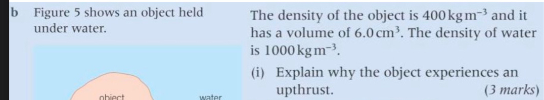 Figure 5 shows an object held The density of the object is 400kgm^(-3) and it 
under water. has a volume of 6.0cm^3. The density of water 
is 1000kgm^(-3). 
(i) Explain why the object experiences an 
obiect water upthrust. (3 marks)