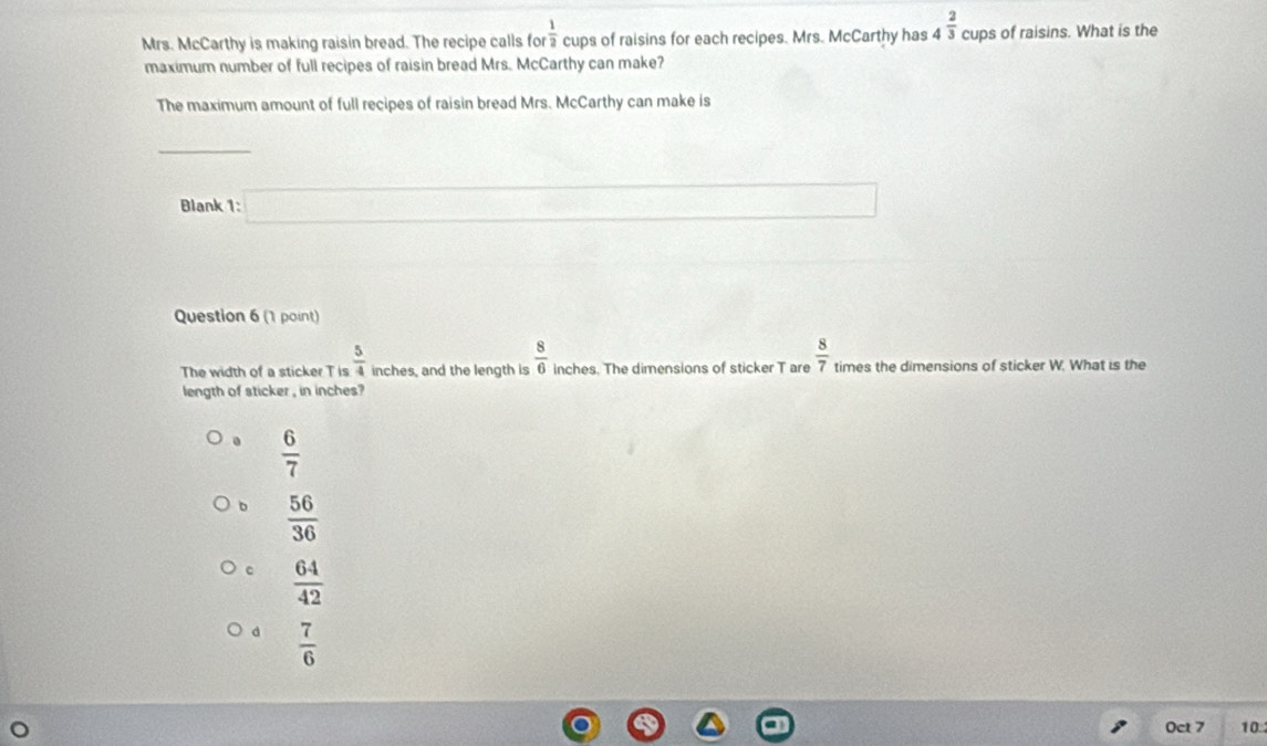 Mrs. McCarthy is making raisin bread. The recipe calls fo  1/2  cups of raisins for each recipes. Mrs. McCarthy has 4^(frac 2)3 cups of raisins. What is the
maximum number of full recipes of raisin bread Mrs. McCarthy can make?
The maximum amount of full recipes of raisin bread Mrs. McCarthy can make is
_
Blank 1: □ 
Question 6 (1 point)
The width of a sticker T is  5/4  inches, and the length is  8/6  inches. The dimensions of sticker T are  8/7  times the dimensions of sticker W. What is the
length of sticker , in inches ?
 6/7 
b  56/36 
 64/42 
d  7/6 
Oct 7 10