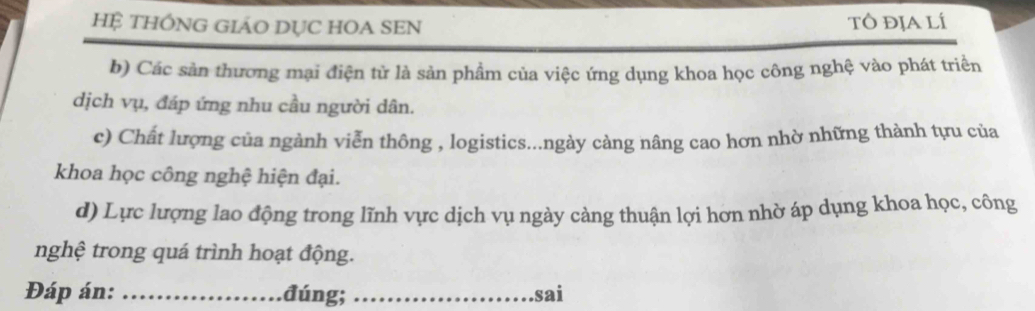 HỆ THÔNG GIÁO DỤC HOA SEN tô địalí
b) Các sản thương mại điện tử là sản phẩm của việc ứng dụng khoa học công nghệ vào phát triển
dịch vụ, đáp ứng nhu cầu người dân.
c) Chất lượng của ngành viễn thông , logistics...ngày càng nâng cao hơn nhờ những thành tựu của
khoa học công nghệ hiện đại.
d) Lực lượng lao động trong lĩnh vực dịch vụ ngày càng thuận lợi hơn nhờ áp dụng khoa học, công
nghệ trong quá trình hoạt động.
Đáp án: _đúng; _sai