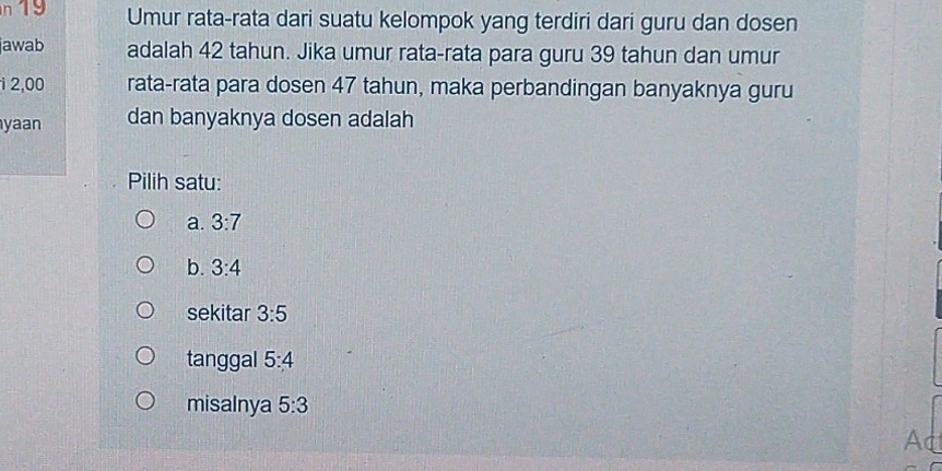 19 Umur rata-rata dari suatu kelompok yang terdiri dari guru dan dosen
jawab adalah 42 tahun. Jika umur rata-rata para guru 39 tahun dan umur
1 2,00 rata-rata para do sen 47 tahun, maka perbandingan banyaknya guru
yaan dan banyaknya dosen adalah
Pilih satu:
a. 3:7
b. 3:4
sekitar 3:5
tanggal 5:4
misalnya 5:3