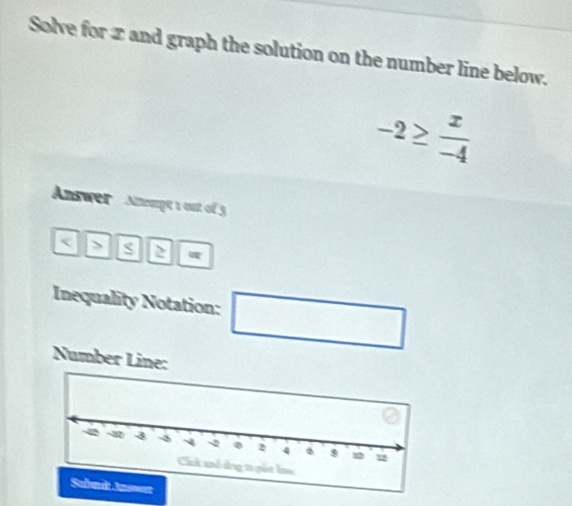 Solve for x and graph the solution on the number line below.
-2≥  x/-4 
Answer Anwpt 1 out of 3 < > s 
Inequality Notation: □ 
Number Line: 
Subndt Jn