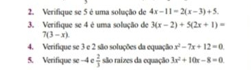 Verifique se 5 é uma solução de 4x-11=2(x-3)+5. 
3. Verifique se 4 é uma solução de 3(x-2)+5(2x+1)=
7(3-x). 
4. Verifique se 3 e 2 são soluções da equação x^2-7x+12=0
5. Verifique se -4 e  2/3  são raizes da equação 3x^2+10x-8=0.