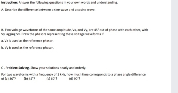 Instruction: Answer the following questions in your own words and understanding. 
A. Describe the difference between a sine wave and a cosine wave. 
B. Two voltage waveforms of the same amplitude, Vx, and Vy, are 45° out of phase with each other, with 
Vy lagging Vx. Draw the phasors representing these voltage waveforms if 
a. Vx is used as the reference phasor. 
b. Vy is used as the reference phasor. 
C , Problem Solving. Show your solutions neatly and orderly. 
For two waveforms with a frequency of 1 kHz, how much time corresponds to a phase angle difference 
of (a) 30° ? (b) 45° ? (c) 60° (d) 90° ?