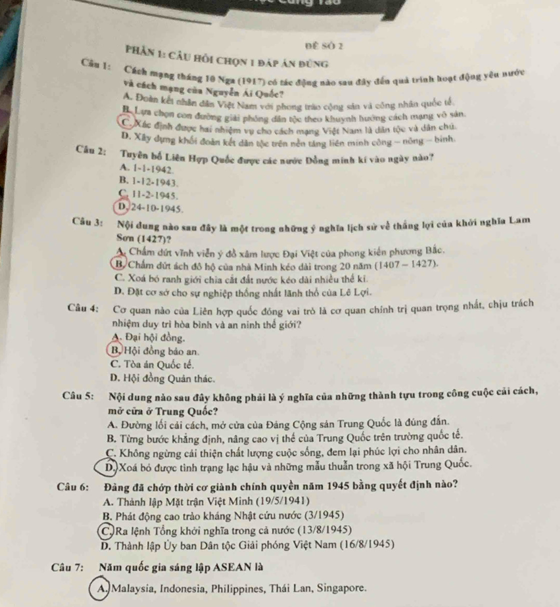 ĐE SÔ 2
Phần 1: Câu hồi chọn 1 đáp án đùng
Cầu 1: Cách mạng tháng 10 Nga (1917) có tác động nào sau đây đến quả trình hoạt động yêu nước
và cách mạng của Nguyễn Ái Quốc?
A. Đoàn kết nhân dân Việt Nam với phong trào cộng sản và công nhân quốc tế
Bự Lựa chọn con đường giải phóng dân tộc theo khuỳnh hướng cách mạng vô sản:
C. Xác định được hai nhiệm vụ cho cách mạng Việt Nam là dân tộc và dân chú.
D. Xây dụng khối đoàn kết dân tộc trên nền táng liên minh công - nông - binh.
Câu 2:  Tuyên bố Liên Hợp Quốc được các nước Đồng minh kí vào ngày nào
A. 1-1-1942.
B. 1-12-1943.
C. 11-2-1945.
D, 24-10-1945.
Câu 3: Nội dung nào sau đây là một trong những ý nghĩa lịch sử về thắng lợi của khởi nghĩa Lam
Sơn (1427)?
A Chấm dứt vĩnh viên ý đồ xâm lược Đại Việt của phong kiến phương Bắc.
B. Chẩm dứt ách đô hộ của nhà Minh kéo dài trong 20 năm (1407 - 1427).
C. Xoá bó ranh giới chia cắt đất nước kéo dài nhiều thể ki.
D. Đặt cơ sở cho sự nghiệp thống nhất lãnh thổ của Lê Lợi.
Câu 4: Cơ quan nào của Liên hợp quốc đóng vai trò là cơ quan chính trị quan trọng nhất, chịu trách
nhiệm duy trì hòa bình và an ninh thể giới?
A. Đại hội đồng.
Bộ Hội đồng bảo an
C. Tòa án Quốc tế.
D. Hội đồng Quản thác.
Câu 5: Nội dung nào sau đây không phải là ý nghĩa của những thành tựu trong công cuộc cải cách,
mở cửa ở Trung Quốc?
A. Đường lối cải cách, mở cửa của Đảng Cộng sản Trung Quốc là đúng đẫn.
B. Từng bước khẳng định, nâng cao vị thế của Trung Quốc trên trường quốc tế.
C. Không ngừng cải thiện chất lượng cuộc sống, đem lại phúc lợi cho nhân dân.
D) Xoá bỏ được tình trạng lạc hậu và những mẫu thuẫn trong xã hội Trung Quốc.
Câu 6: Đảng đã chớp thời cơ giành chính quyền năm 1945 bằng quyết định nào?
A. Thành lập Mặt trận Việt Minh (19/5/1941)
B. Phát động cao trảo kháng Nhật cứu nước (3/1945)
C)Ra lệnh Tổng khởi nghĩa trong cả nước (13/8/1945)
D. Thành lập Ủy ban Dân tộc Giải phóng Việt Nam (16/8/1945)
Câu 7: Năm quốc gia sáng lập ASEAN là
A Malaysia, Indonesia, Philippines, Thái Lan, Singapore.