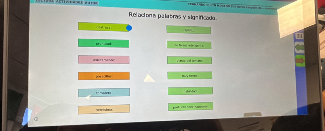 Rã aCtIVIDADES AUTOR
FERNANDO PULIN MORÊNO (Un barco cargado de cuno
Relaciona palabras y significado.
destreza: rapidez.
31
prontitud: de forma inteligente.
astutamente: planta del tomate.
posecillas: muy terna.
tomatera: habilidad.
tiernísima: posturas poco naturales.