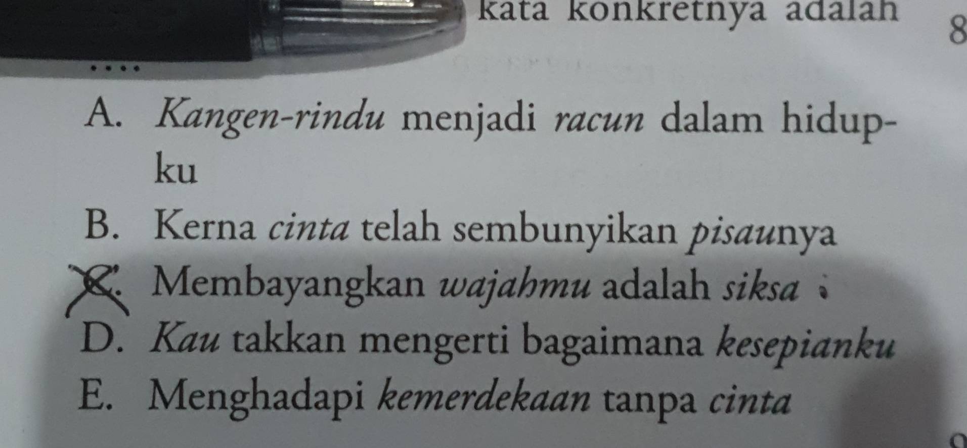 kata konkretnya adalah
8
A. Kangen-rindu menjadi racun dalam hidup-
ku
B. Kerna cinta telah sembunyikan pisaunya
Membayangkan wajahmu adalah siksa
D. Kau takkan mengerti bagaimana kesepianku
E. Menghadapi kemerdekaan tanpa cinta