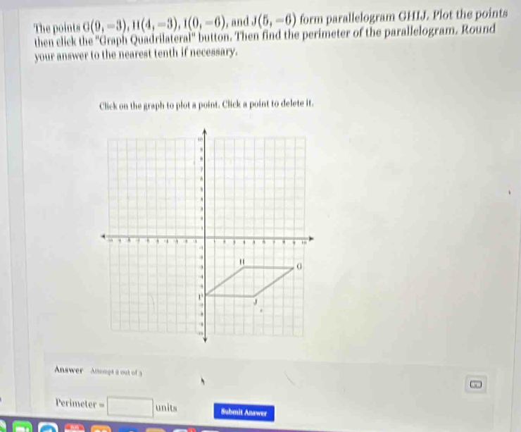 The points G(9,-3), H(4,-3), I(0,-6) , and J(5,-6) form parallelogram GHIJ. Plot the points 
then click the ''Graph Quadrilateral'' button. Then find the perimeter of the parallelogram. Round 
your answer to the nearest tenth if necessary. 
Click on the graph to plot a point. Click a point to delete it. 
Answer Attempt a out of 3 
Perimeter = units Submit Answer