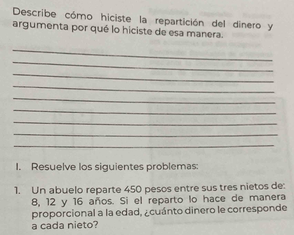 Describe cómo hiciste la repartición del dinero y 
argumenta por qué lo hiciste de esa manera. 
_ 
_ 
_ 
_ 
_ 
_ 
_ 
_ 
_ 
I. Resuelve los siguientes problemas: 
1. Un abuelo reparte 450 pesos entre sus tres nietos de:
8, 12 y 16 años. Si el reparto lo hace de manera 
proporcional a la edad, ¿cuánto dinero le corresponde 
a cada nieto?