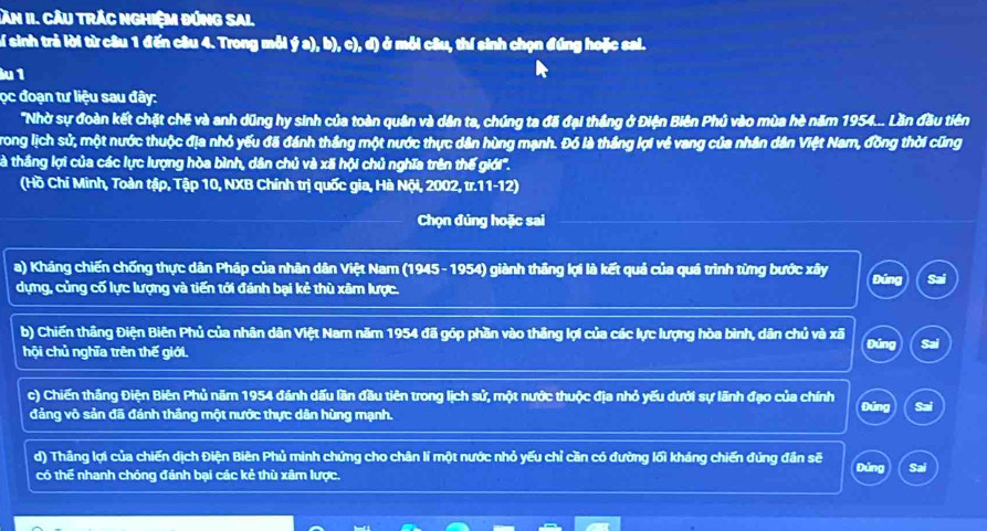 Săn II. Cầu trÁc nghiệm đứng Sal.
of sinh trả lời từ câu 1 đến câu 4. Trong mỗi ý a), b), c), d) ở mỗi câu, thí sinh chọn đúng hoặc sai.
lu 1
ọc đoạn tư liệu sau đây:
"Nhờ sự đoàn kết chặt chế và anh dũng hy sinh của toàn quân và dân ta, chúng ta đã đại thắng ở Điện Biên Phủ vào mùa hè năm 1954... Lần đầu tiên
Trong lịch sử, một nước thuộc địa nhỏ yếu đã đánh thắng một nước thực dân hùng mạnh. Đó là thắng lợi vẻ vang của nhân dân Việt Nam, đồng thời cũng
là thắng lợi của các lực lượng hòa bình, dân chủ và xã hội chủ nghĩa trên thế giới''.
(Hồ Chí Minh, Toàn tập, Tập 10, NXB Chính trị quốc gia, Hà Nội, 2002, tr.11-12)
Chọn đúng hoặc sai
a) Kháng chiến chống thực dân Pháp của nhân dân Việt Nam (1945- 1954) giành thắng lợi là kết quả của quá trình từng bước xây Đúng
dựng, củng cố lực lượng và tiến tới đánh bại kẻ thù xâm lược.
b) Chiến thắng Điện Biên Phủ của nhân dân Việt Nam năm 1954 đã góp phần vào thắng lợi của các lực lượng hòa bình, dân chủ và xã Đúng Sai
hội chủ nghĩa trên thế giới.
c) Chiến thắng Điện Biên Phủ năm 1954 đánh dấu lần đầu tiên trong lịch sử, một nước thuộc địa nhỏ yếu dưới sự lãnh đạo của chính
Đúng Sai
đảng võ sản đã đánh thắng một nước thực dân hùng mạnh.
d) Thâng lợi của chiến dịch Điện Biên Phủ minh chứng cho chân lí một nước nhỏ yếu chỉ cần có đường lối kháng chiến đủng đân sẽ
có thể nhanh chóng đánh bại các kẻ thù xâm lược.
Đứng Sai