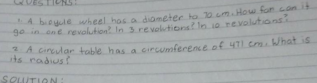 GUESTIONS: 
1. A bicycle wheel has a diameter to 70 cm. How for can it 
go in one revolution? In 3 revolutions? In 10 revolutions? 
2 A circular table has a circumference of 471 cm. What is 
its radius? 
SOLTION: