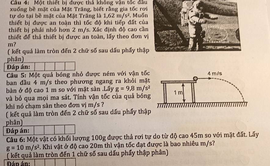 Một thiết bị được thả không vận tốc đầu 
xuống bề mặt của Mặt Trăng, biết rằng gia tốc rơi 
tự do tại bề mặt của Mặt Trăng là 1, 62m/s^2. Muốn 
thiết bị được an toàn thì tốc độ khi tiếp đất của 
thiết bị phải nhỏ hơn 2 m/s. Xác định độ cao cần 
thiết để thả thiết bị được an toàn, lấy theo đơn v
m? 
( kết quả làm tròn đến 2 chữ số sau dấu phẩy thậ 
phân) 
Đáp án: 
Câu 5: Một quả bóng nhỏ được ném với vận tốc 
ban đầu 4 m/s theo phương ngang ra khỏi mặt 
bàn ở độ cao 1 m so với mặt sàn .Lấy g=9,8m/s^2
và bỏ qua mọi ma sát. Tính vận tốc của quả bóng 
khi nó chạm sàn theo đơn vị m/s ? 
( kết quả làm tròn đến 2 chữ số sau dấu phẩy thập 
phân) 
Đáp án: 
Câu 6: Một vật có khối lượng 100g được thả rơi tự do từ độ cao 45m so với mặt đất. Lấy
g=10m/s^2 C. Khi vật ở độ cao 20m thì vận tốc đạt được là bao nhiêu m/s? 
( kết quả làm tròn đến 1 chữ số sau dấu phẩy thập phân) 
Đán án: