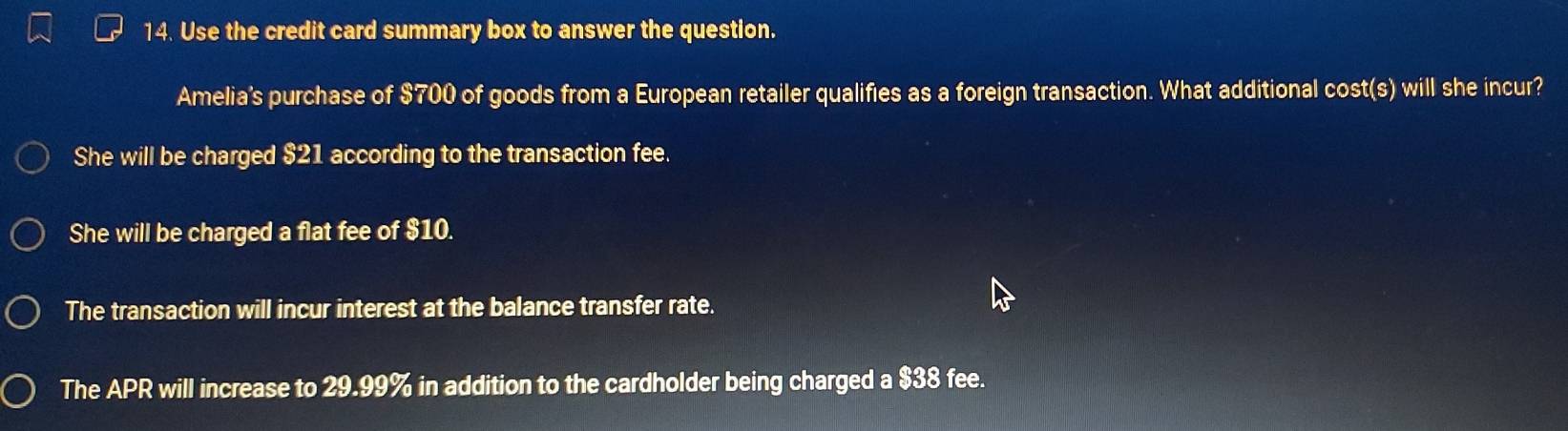 Use the credit card summary box to answer the question.
Amelia's purchase of $700 of goods from a European retailer qualifies as a foreign transaction. What additional cost(s) will she incur?
She will be charged $21 according to the transaction fee.
She will be charged a flat fee of $10.
The transaction will incur interest at the balance transfer rate.
The APR will increase to 29.99% in addition to the cardholder being charged a $38 fee.