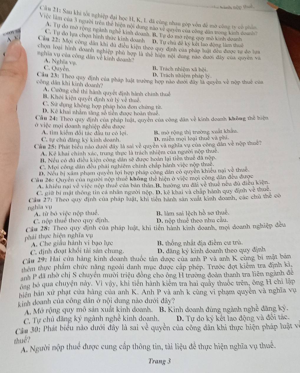 Nành nập thuế,
Cầu 21: Sau khi tốt nghiệp đại học H, K, L đã cùng nhau góp vốn đề mở công ty có phần
Việc làm của 3 người trên thể hiện nội dung nào về quyền của công dân trong kinh doanh
A. Tự do mở rộng ngành nghê kinh doanh. B, Tự do mở rộng quy mô kinh doanh
Suợ' số C. Tự do lựa chọn hình thức kinh doanh D. Tự chủ đề ký kết lao động lâm thuế
A K  Câu 22: Mọi công dân khi đú điều kiện theo quy định của pháp luật đều được tự do lựa
chọn loại hình doanh nghiệp phủ hợp là thể hiện nội dung nào dưới đây của quyên và
nghĩa vụ của công dân về kinh doanh?
A. Nghĩa vụ.
C. Quyền. B. Trách nhiệm xã hội.
D. Trách nhiệm pháp lý.
Cầu 23: Theo quy định của pháp luật trường hợp nào đưới đây là quyền v ề nộp thuế của
công dân khỉ kinh doanh?
A. Cưỡng chế thỉ hành quyết định hành chính thuế
B. Khởi kiện quyết định xứ lý về thuế.
C. Sử dụng không hợp pháp hóa đơn chứng từ.
D. Kể khai nhằm tăng số tiền được hoàn thuê.
Câu 24: Theo quy định của pháp luật, quyền của công dân về kinh doanh không thể hiện
ở việc mọi doanh nghiệp đều được
A. tìm kiếm đối tác đầu tư có lợi. B. mở rộng thị trường xuất khẩu.
C. tự chủ đăng ký kinh doanh. D. miễn mọi loại thuế và phí.
Cầu 25: Phát biểu nào dưới đây là sai về quyền và nghĩa vụ của công dân về nộp thuế?
A. Kê khai chính xác, trung thực là trách nhiệm của người nộp thuế.
B. Nều có đủ điều kiện công dân sẽ được hoàn lại tiền thuế đã nộp.
C. Mọi công dân đều phái nghiêm chính chấp hành việc nộp thuệ.
D. Nều bị xâm phạm quyền lợi hợp pháp công dân có quyền khiếu nại về thuế.
Cầu 26: Quyền của người nộp thuế không thể hiện ở việc mọi công dân đều được
A. khiều nại về việc nộp thuế của bản thân.B, hưỡng ưu đãi về thuế nếu đủ điều kiện.
C. giữ bí mật thông tin cá nhân người nộp. D. kê khai và chấp hành quy định về thuế.
Cầu 27: Theo quy định của pháp luật, khỉ tiền hành sản xuất kinh doanh, các chủ thể có
nghĩa vụ
A. từ bỏ việc nộp thuế, B. làm sai lệch hồ sơ thuế.
C. nộp thuể theo quy định, D. nộp thuế theo nhu cầu.
Cầu 28: Theo quy định của pháp luật, khi tiền hành kinh doanh, mọi doanh nghiệp đều
phải thực hiện nghĩa vụ
A. Che giầu hành vi bạo lực  B. thống nhất địa điểm cư trú.
C. định đoạt khối tài sản chung. D. đăng ký kinh doanh theo quy định
Câu 29: Hai cửa hàng kinh doanh thuốc tân dược của anh P và anh K cùng bí mật bản
thêm thực phẩm chức nặng ngoài danh mục được cấp phép. Trước đợt kiểm tra định kì,
anh P đã nhờ chị S chuyển mười triệu đồng cho ông H trưởng đoàn thanh tra liên ngành đễ
ông bỏ qua chuyện này, Vì vậy, khi tiến hành kiểm tra hai quầy thuốc trên, ông H chi lập
biển bản xử phạt cửa hàng của anh K. Anh P và anh k cùng vi phạm quyền và nghĩa vụ
kinh doanh của công dân ở nội dung nào dưới đây?
A Mở rộng quy mô sản xuất kinh doanh.  B. Kinh doanh đúng ngành nghề đăng ký.
C. Tự chủ đăng ký ngành nghề kinh doanh. D. Tự do ký kết lao động và đối tác.
Câu 30: Phát biểu nào dưới đây là sai về quyền của cống dân khi thực hiện pháp luật và
thuế?
A. Người nộp thuế được cung cấp thông tin, tài liệu đề thực hiện nghĩa vụ thuế.
Trang 3