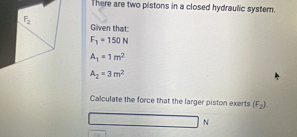 There are two pistons in a closed hydraulic system.
Given that:
F_1=150N
A_1=1m^2
A_2=3m^2
Calculate the force that the larger piston exerts (F_2).
N