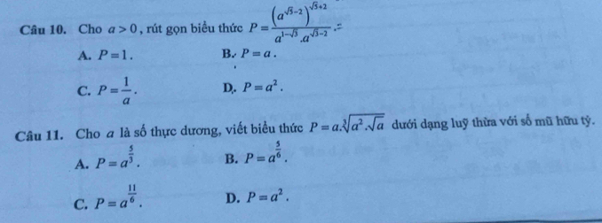 Cho a>0 , rút gọn biều thức P=frac (a^(sqrt(5)-2))^sqrt(5)+2a^(1-sqrt(5))· a^(sqrt(3)-2)
A. P=1. B. P=a.
C. P= 1/a . D. P=a^2. 
Câu 11. Cho a là số thực dương, viết biểu thức P=a.sqrt[3](a^2.sqrt a) dưới dạng luỹ thừa với số mũ hữu tỷ.
A. P=a^(frac 5)3.
B. P=a^(frac 5)6.
C. P=a^(frac 11)6.
D. P=a^2.