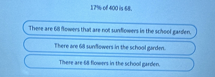 17% of 400 is 68.
There are 68 flowers that are not sunflowers in the school garden.
There are 68 sunflowers in the school garden.
There are 68 flowers in the school garden.