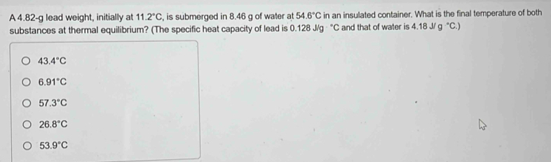 A 4.82-g lead weight, initially at 11.2°C , is submerged in 8.46 g of water at 54.6°C in an insulated container. What is the final temperature of both
substances at thermal equilibrium? (The specific heat capacity of lead is 0.128J/g°C and that of water is 4.18 J/ g^-C.)
43.4°C
6.91°C
57.3°C
26.8°C
53.9°C