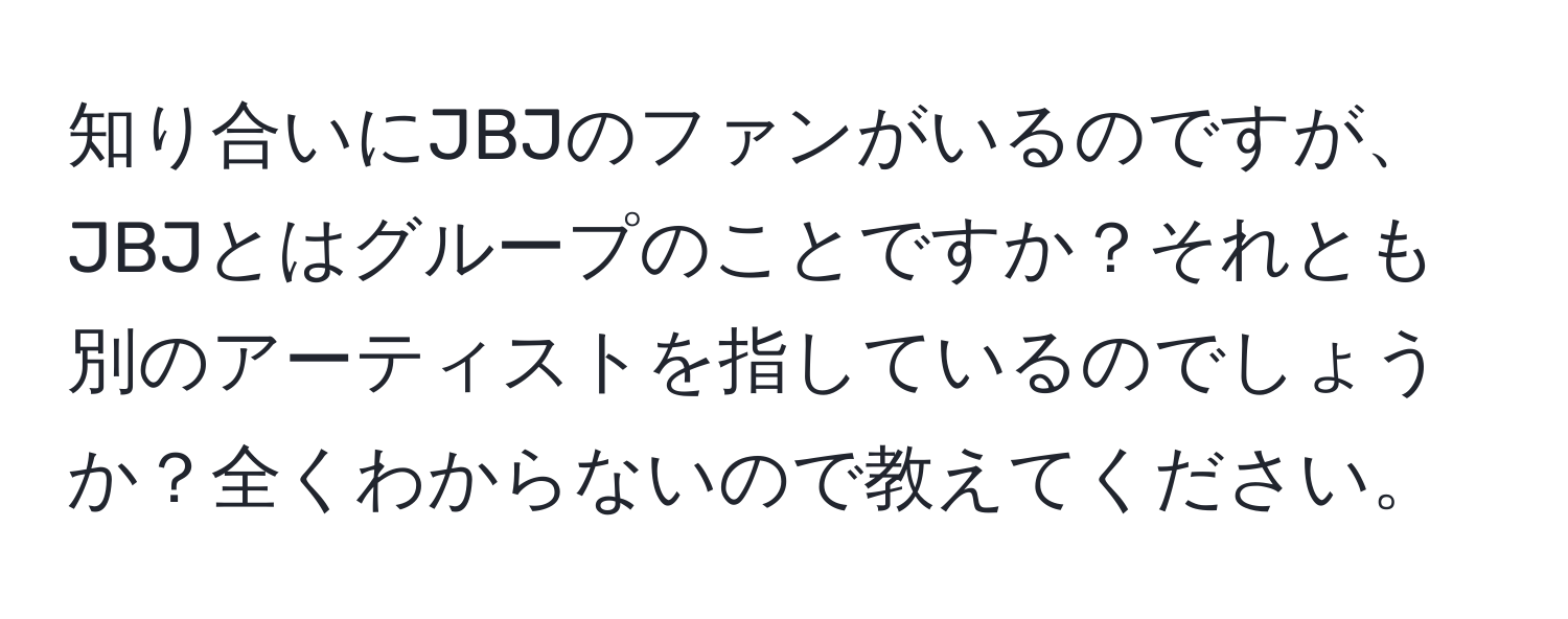 知り合いにJBJのファンがいるのですが、JBJとはグループのことですか？それとも別のアーティストを指しているのでしょうか？全くわからないので教えてください。